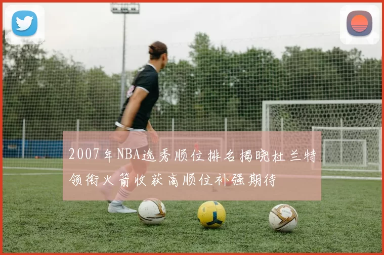 2007年NBA选秀顺位排名揭晓杜兰特领衔火箭收获高顺位补强期待