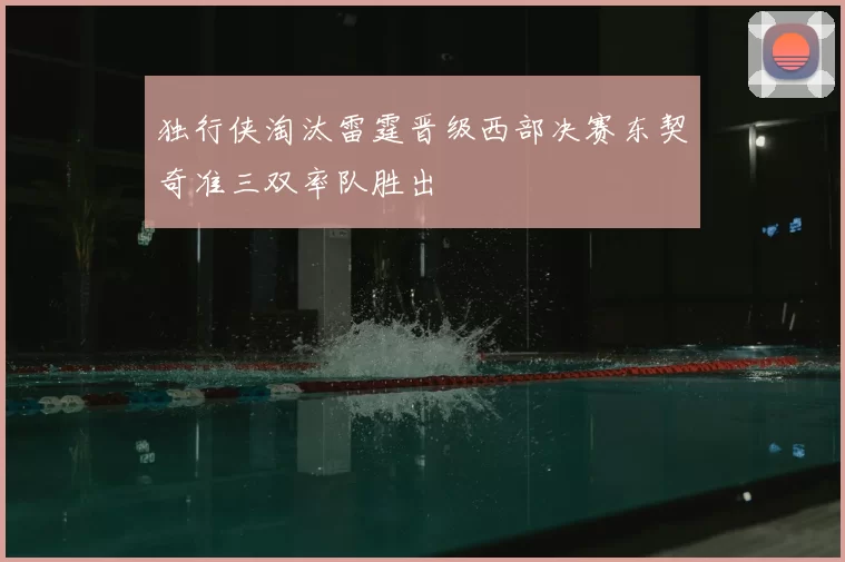 独行侠淘汰雷霆晋级西部决赛东契奇准三双率队胜出