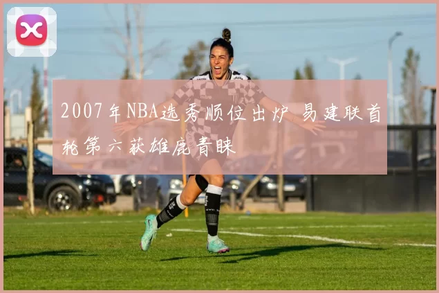 2007年NBA选秀顺位出炉 易建联首轮第六获雄鹿青睐