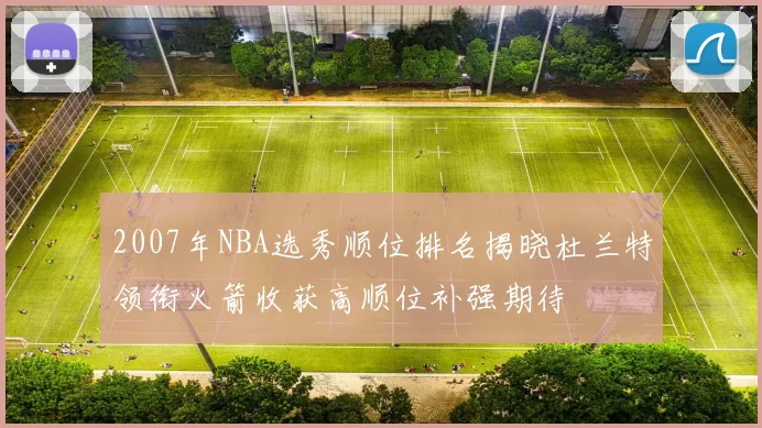2007年NBA选秀顺位排名揭晓杜兰特领衔火箭收获高顺位补强期待