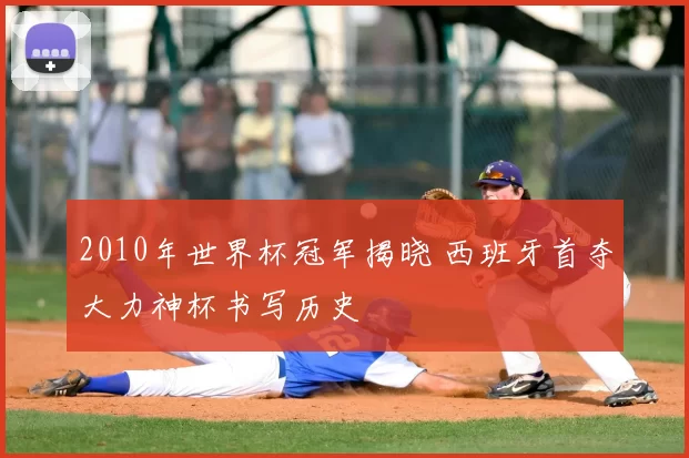 2010年世界杯冠军揭晓 西班牙首夺大力神杯书写历史