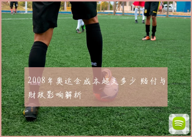 2008年奥运会成本超支多少 赔付与财政影响解析