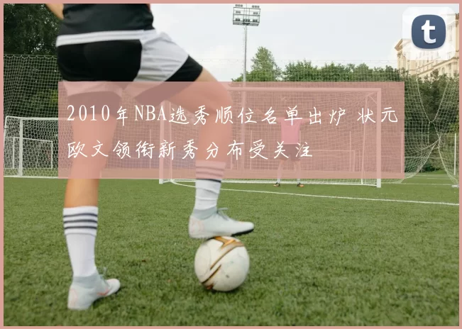 2010年NBA选秀顺位名单出炉 状元欧文领衔新秀分布受关注